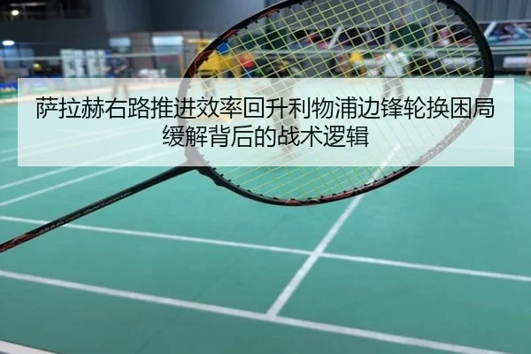 萨拉赫右路推进效率回升利物浦边锋轮换困局缓解背后的战术逻辑
